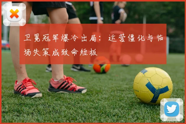 卫冕冠军爆冷出局：运营僵化与临场失策成致命短板