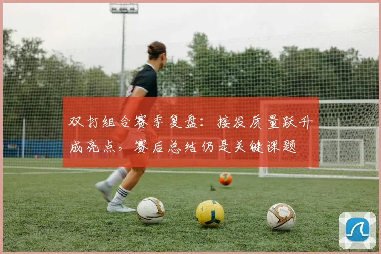 双打组合赛季复盘：接发质量跃升成亮点，赛后总结仍是关键课题