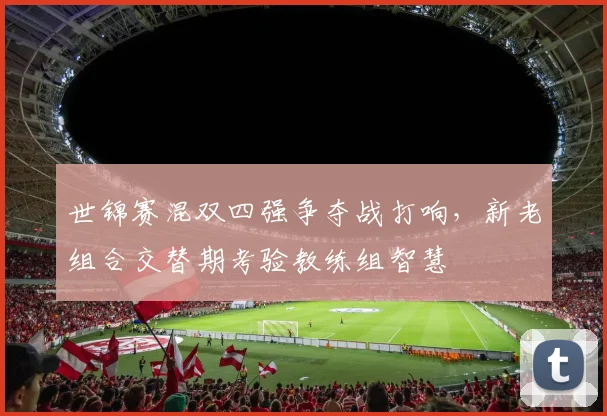世锦赛混双四强争夺战打响，新老组合交替期考验教练组智慧