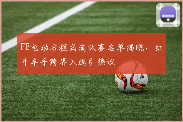 FE电动方程式淘汰赛名单揭晓，红牛车手跨界入选引热议