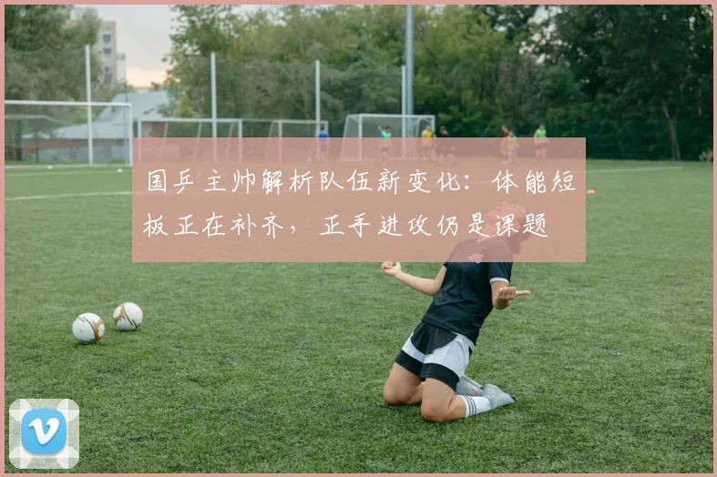 国乒主帅解析队伍新变化：体能短板正在补齐，正手进攻仍是课题