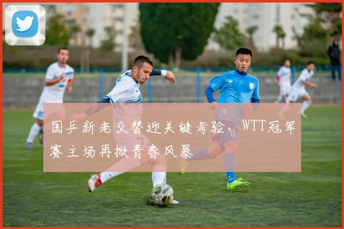 国乒新老交替迎关键考验，WTT冠军赛主场再掀青春风暴